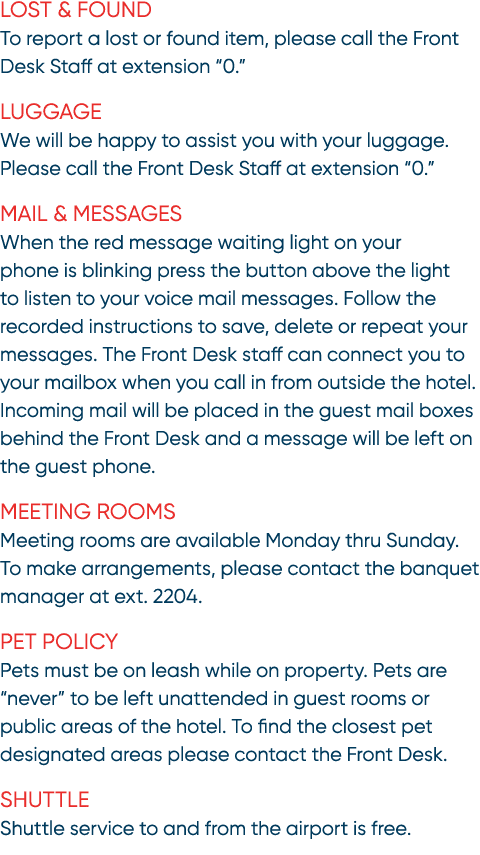 Lost & Found To report a lost or found item, please call the Front Desk Staff at extension “0.” Luggage We will be ha...