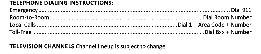 Telephone Dialing Instructions: Emergency Dial 911 Room to Room Dial Room Number Local Calls Dial 1 + Area Code + Num...