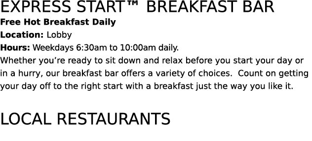 express start™ breakfast bar Free Hot Breakfast Daily Location: Lobby Hours: Weekdays 6:30am to 10:00am daily. Whethe...